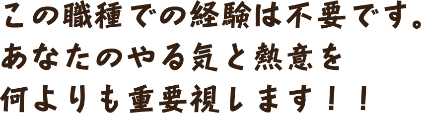 この職種での経験は不要です。あなたのやる気と熱意を何よりも重要視します！！